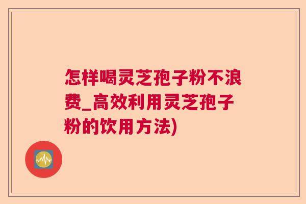 怎样喝灵芝孢子粉不浪费_高效利用灵芝孢子粉的饮用方法)