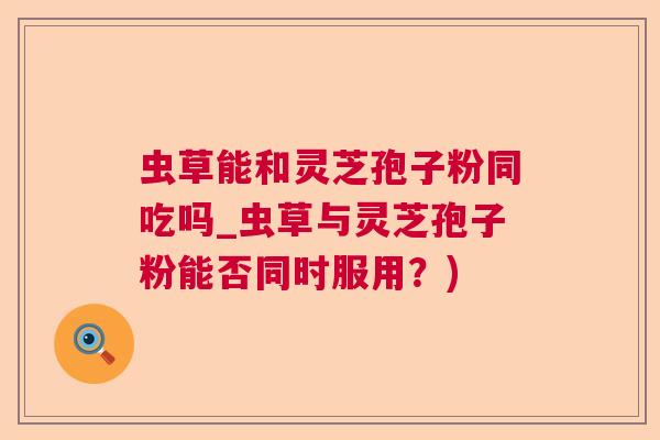 虫草能和灵芝孢子粉同吃吗_虫草与灵芝孢子粉能否同时服用？)