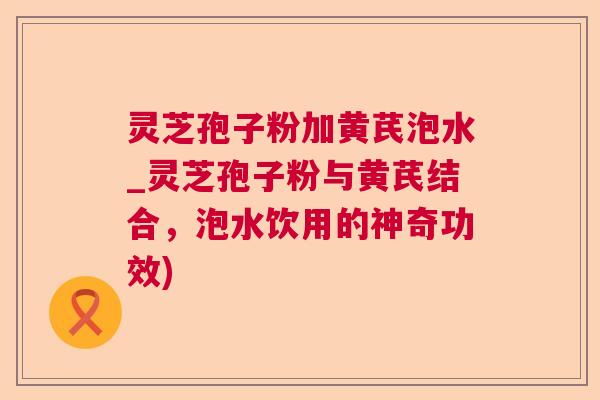 灵芝孢子粉加黄芪泡水_灵芝孢子粉与黄芪结合，泡水饮用的神奇功效)