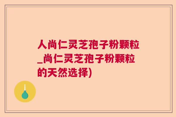 人尚仁灵芝孢子粉颗粒_尚仁灵芝孢子粉颗粒的天然选择)