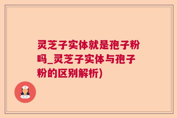 灵芝子实体就是孢子粉吗_灵芝子实体与孢子粉的区别解析)