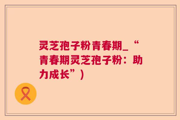 灵芝孢子粉青春期_“青春期灵芝孢子粉：助力成长”)