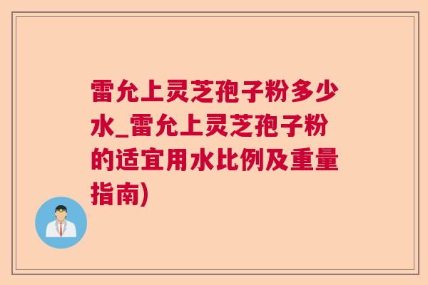 雷允上灵芝孢子粉多少水_雷允上灵芝孢子粉的适宜用水比例及重量指南)