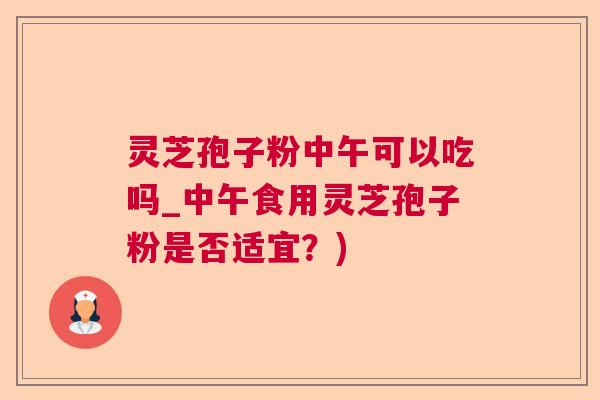 灵芝孢子粉中午可以吃吗_中午食用灵芝孢子粉是否适宜？)