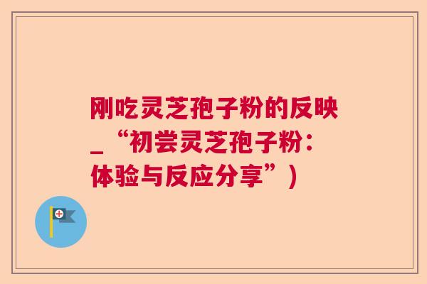 刚吃灵芝孢子粉的反映_“初尝灵芝孢子粉：体验与反应分享”)