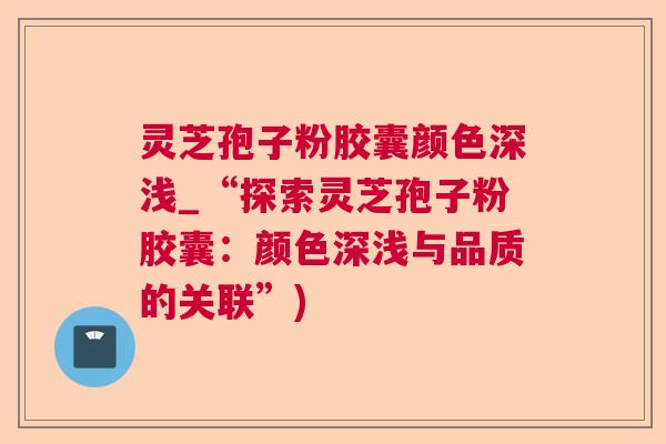 灵芝孢子粉胶囊颜色深浅_“探索灵芝孢子粉胶囊：颜色深浅与品质的关联”)