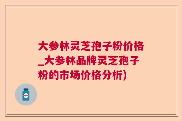 大参林灵芝孢子粉价格_大参林品牌灵芝孢子粉的市场价格分析)