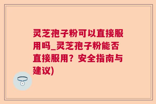 灵芝孢子粉可以直接服用吗_灵芝孢子粉能否直接服用？安全指南与建议)
