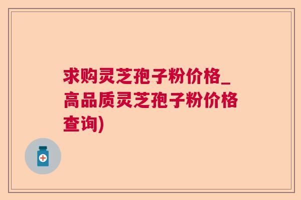 求购灵芝孢子粉价格_高品质灵芝孢子粉价格查询)