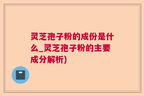 灵芝孢子粉的成份是什么_灵芝孢子粉的主要成分解析)