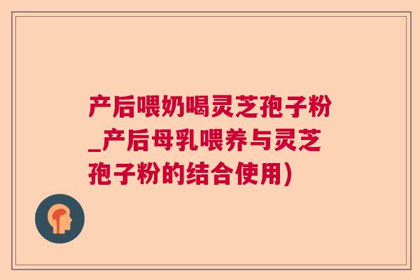 产后喂奶喝灵芝孢子粉_产后母乳喂养与灵芝孢子粉的结合使用)
