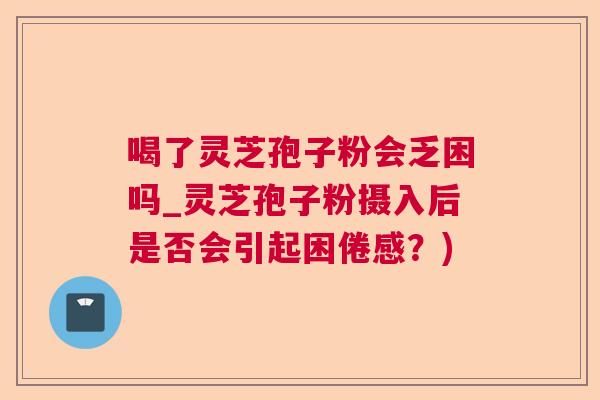 喝了灵芝孢子粉会乏困吗_灵芝孢子粉摄入后是否会引起困倦感？)