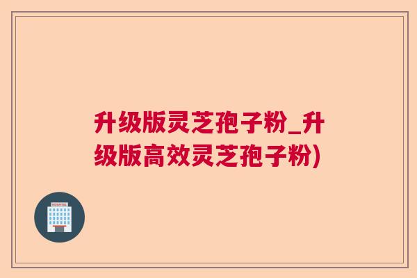 升级版灵芝孢子粉_升级版高效灵芝孢子粉)
