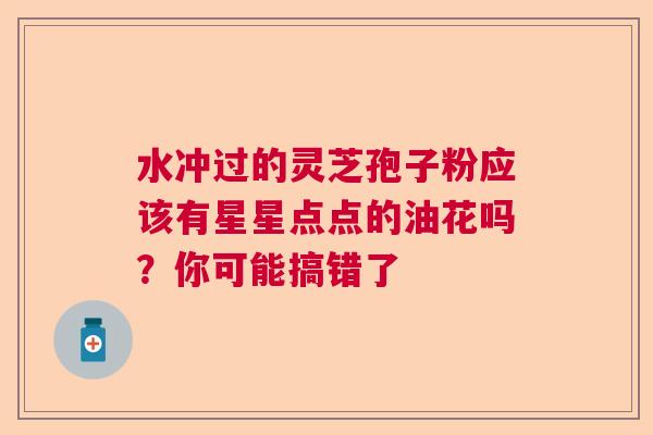 水冲过的灵芝孢子粉应该有星星点点的油花吗？你可能搞错了