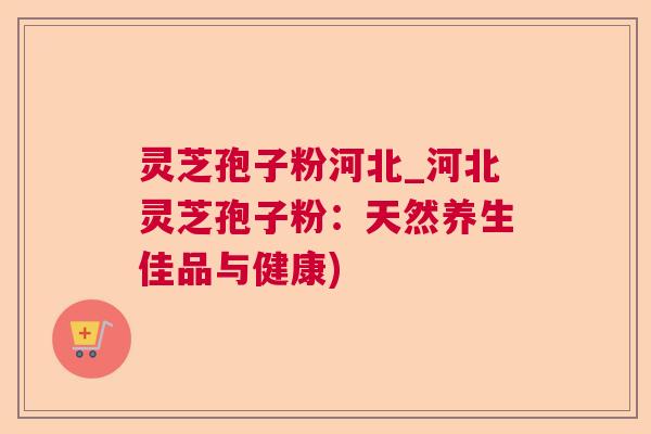 灵芝孢子粉河北_河北灵芝孢子粉：天然养生佳品与健康)