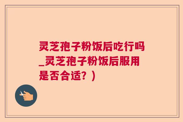 灵芝孢子粉饭后吃行吗_灵芝孢子粉饭后服用是否合适？)