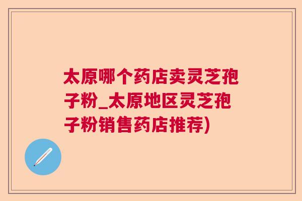 太原哪个药店卖灵芝孢子粉_太原地区灵芝孢子粉销售药店推荐)