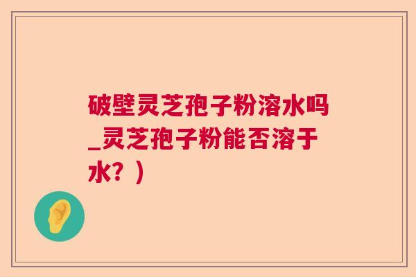 破壁灵芝孢子粉溶水吗_灵芝孢子粉能否溶于水？)