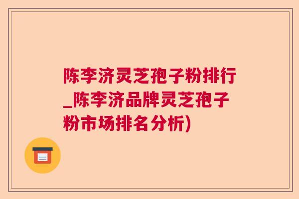 陈李济灵芝孢子粉排行_陈李济品牌灵芝孢子粉市场排名分析)