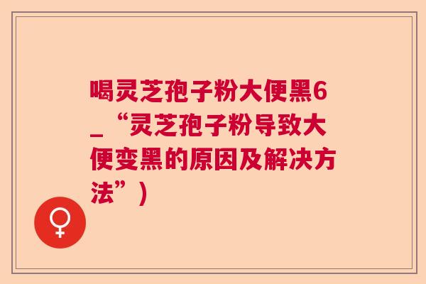 喝灵芝孢子粉大便黑6_“灵芝孢子粉导致大便变黑的原因及解决方法”)
