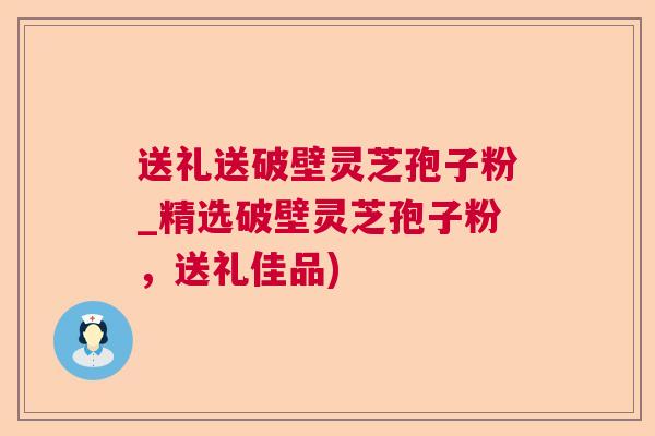 送礼送破壁灵芝孢子粉_精选破壁灵芝孢子粉，送礼佳品)