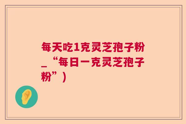 每天吃1克灵芝孢子粉_“每日一克灵芝孢子粉”)