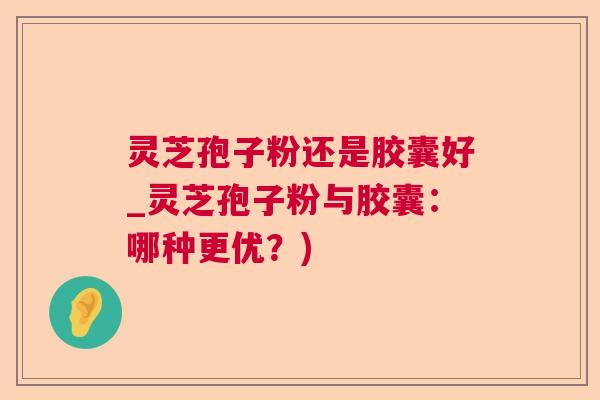 灵芝孢子粉还是胶囊好_灵芝孢子粉与胶囊：哪种更优？)