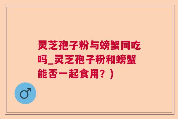 灵芝孢子粉与螃蟹同吃吗_灵芝孢子粉和螃蟹能否一起食用？)