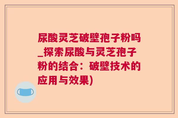 尿酸灵芝破壁孢子粉吗_探索尿酸与灵芝孢子粉的结合：破壁技术的应用与效果)