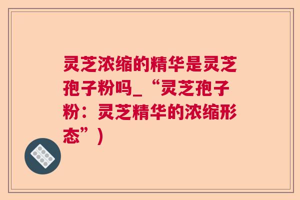 灵芝浓缩的精华是灵芝孢子粉吗_“灵芝孢子粉：灵芝精华的浓缩形态”)