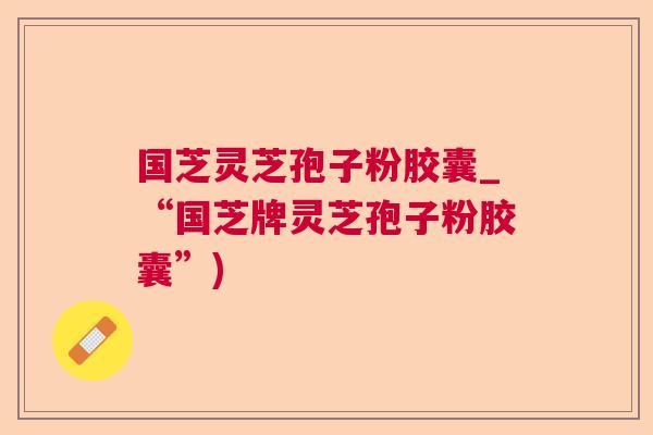 国芝灵芝孢子粉胶囊_“国芝牌灵芝孢子粉胶囊”)