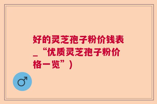 好的灵芝孢子粉价钱表_“优质灵芝孢子粉价格一览”)