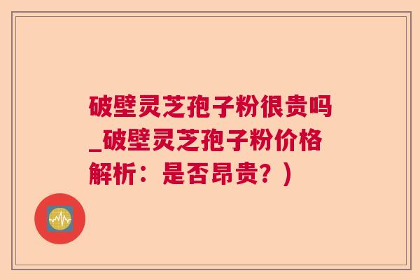 破壁灵芝孢子粉很贵吗_破壁灵芝孢子粉价格解析：是否昂贵？)
