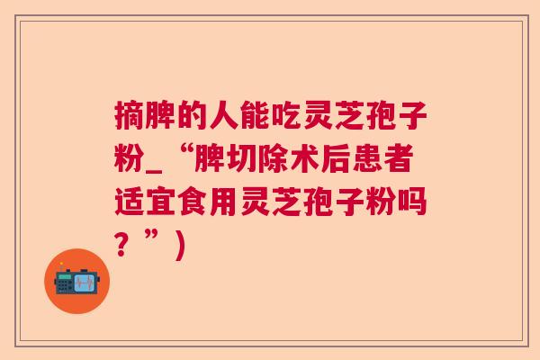 摘脾的人能吃灵芝孢子粉_“脾切除术后患者适宜食用灵芝孢子粉吗？”)