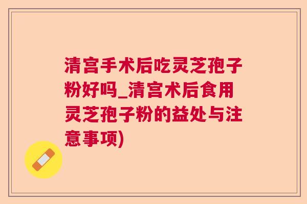 清宫手术后吃灵芝孢子粉好吗_清宫术后食用灵芝孢子粉的益处与注意事项)