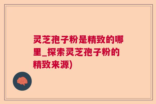 灵芝孢子粉是精致的哪里_探索灵芝孢子粉的精致来源)