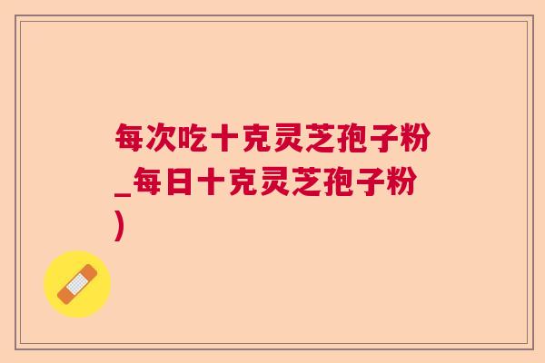 每次吃十克灵芝孢子粉_每日十克灵芝孢子粉)