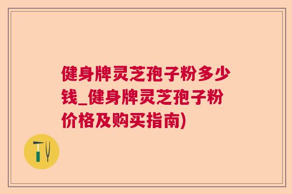 健身牌灵芝孢子粉多少钱_健身牌灵芝孢子粉价格及购买指南)