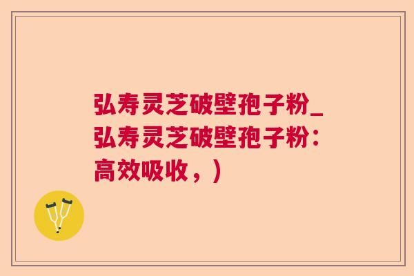 弘寿灵芝破壁孢子粉_弘寿灵芝破壁孢子粉：高效吸收，)