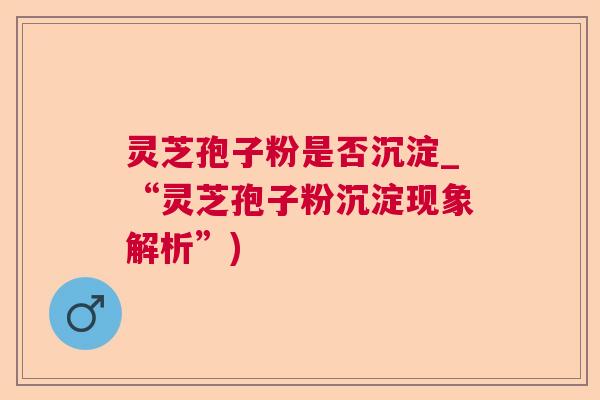 灵芝孢子粉是否沉淀_“灵芝孢子粉沉淀现象解析”)