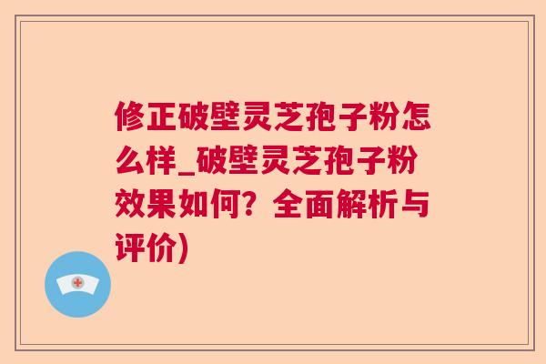 修正破壁灵芝孢子粉怎么样_破壁灵芝孢子粉效果如何？全面解析与评价)
