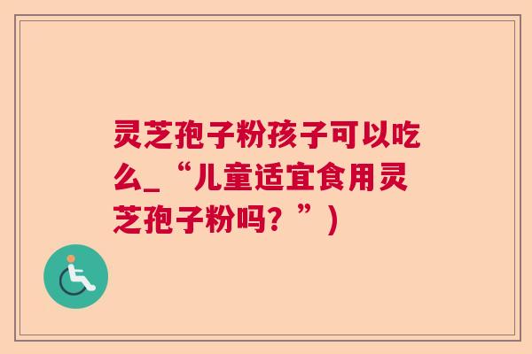 灵芝孢子粉孩子可以吃么_“儿童适宜食用灵芝孢子粉吗？”)