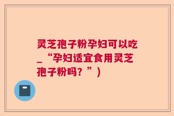 灵芝孢子粉孕妇可以吃_“孕妇适宜食用灵芝孢子粉吗？”)