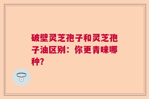 破壁灵芝孢子和灵芝孢子油区别：你更青睐哪种？