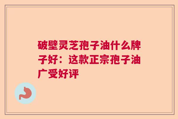 破壁灵芝孢子油什么牌子好：这款正宗孢子油广受好评