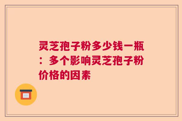 灵芝孢子粉多少钱一瓶：多个影响灵芝孢子粉价格的因素