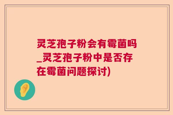 灵芝孢子粉会有霉菌吗_灵芝孢子粉中是否存在霉菌问题探讨)