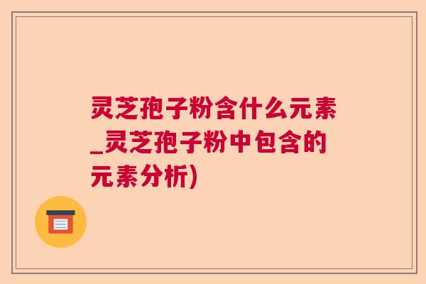 灵芝孢子粉含什么元素_灵芝孢子粉中包含的元素分析)