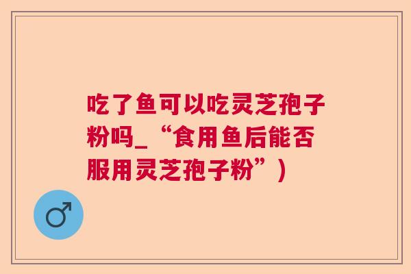 吃了鱼可以吃灵芝孢子粉吗_“食用鱼后能否服用灵芝孢子粉”)