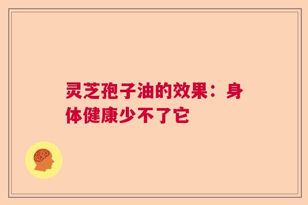 灵芝孢子油的效果：身体健康少不了它